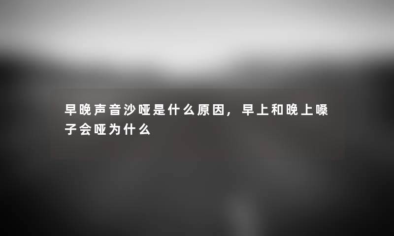 早晚声音沙哑是什么原因,早上和晚上嗓子会哑为什么 早晚声音沙哑是什么原因,早上和晚上嗓子会哑为什么