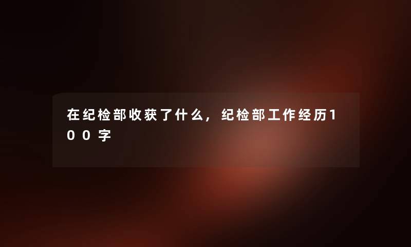在纪检部收获了什么,纪检部工作经历100字 在纪检部收获了什么,纪检部工作经历100字