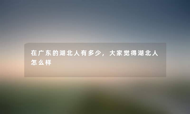 在广东的湖北人有多少,大家觉得湖北人怎么样 在广东的湖北人有多少,大家觉得湖北人怎么样