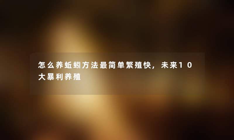 怎么养蚯蚓方法简单繁殖快,未来10大暴利养殖 怎么养蚯蚓方法简单繁殖快,未来10大暴利养殖