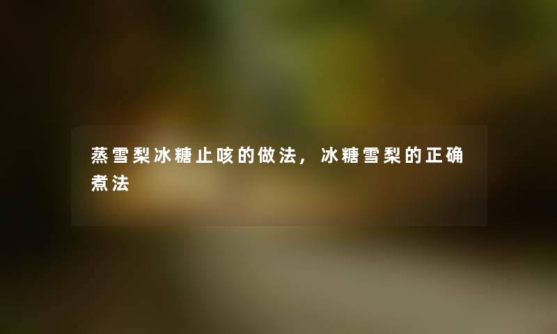 蒸雪梨冰糖止咳的做法,冰糖雪梨的正确煮法