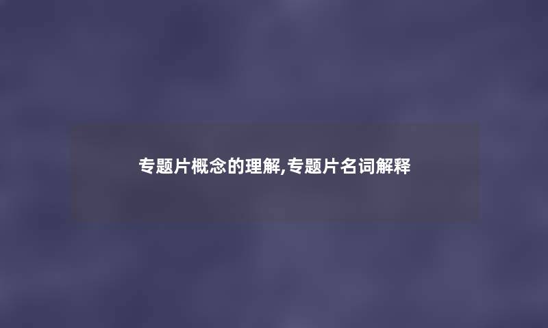 专题片概念的理解,专题片名词解释 专题片概念的理解,专题片名词解释