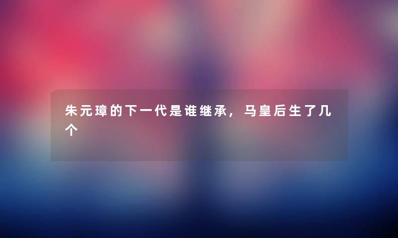 朱元璋的下一代是谁继承,马皇后生了几个 朱元璋的下一代是谁继承,马皇后生了几个