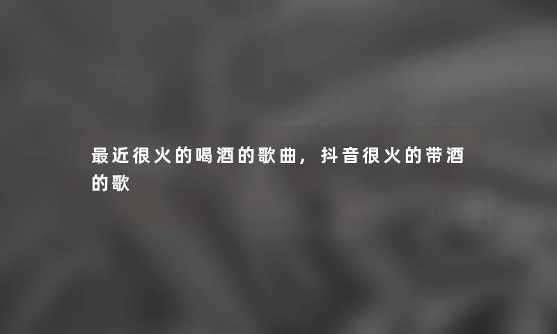 近很火的喝酒的歌曲,抖音很火的带酒的歌 近很火的喝酒的歌曲,抖音很火的带酒的歌