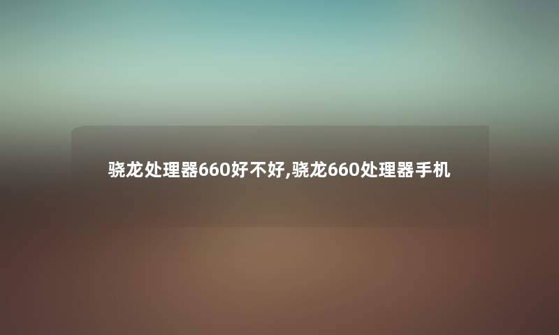 骁龙处理器660好不好,骁龙660处理器手机 骁龙处理器660好不好,骁龙660处理器手机