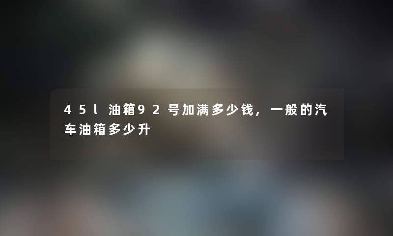 45l油箱92号加满多少钱,一般的汽车油箱多少升 45l油箱92号加满多少钱,一般的汽车油箱多少升