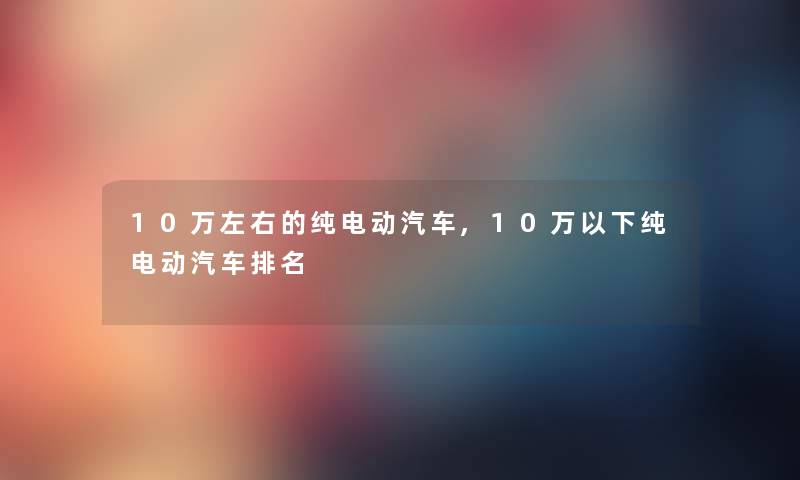 10万左右的纯电动汽车,10万以下纯电动汽车推荐 10万左右的纯电动汽车,10万以下纯电动汽车推荐