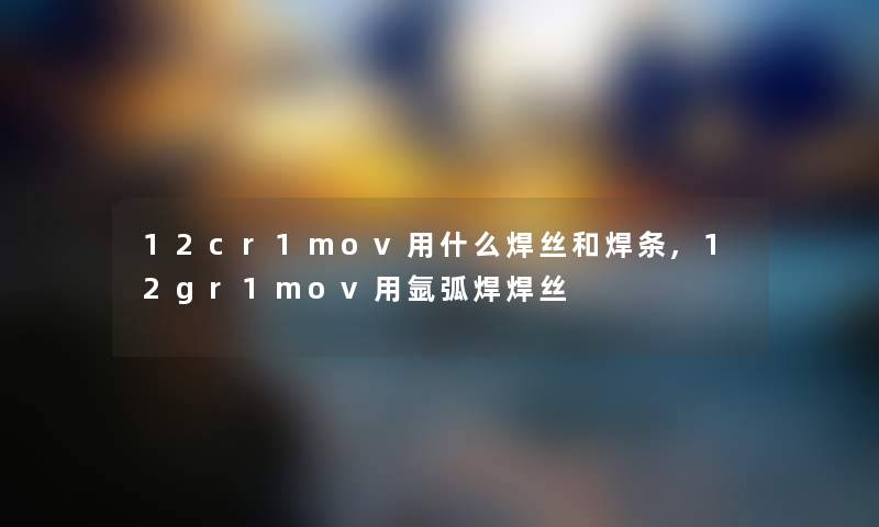 12cr1mov用什么焊丝和焊条,12gr1mov用氩弧焊焊丝 12cr1mov用什么焊丝和焊条,12gr1mov用氩弧焊焊丝