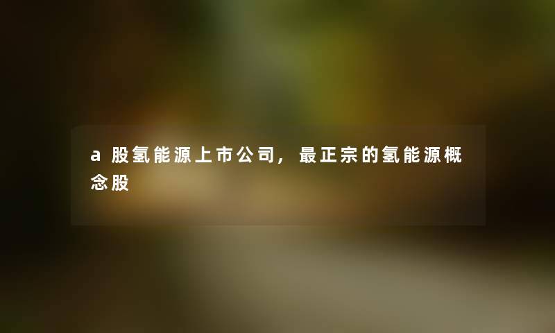 a股氢能源上市公司,正宗的氢能源概念股 a股氢能源上市公司,正宗的氢能源概念股
