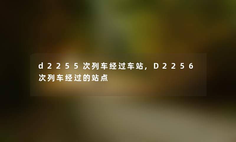 d2255次列车经过车站,D2256次列车经过的站点 d2255次列车经过车站,D2256次列车经过的站点