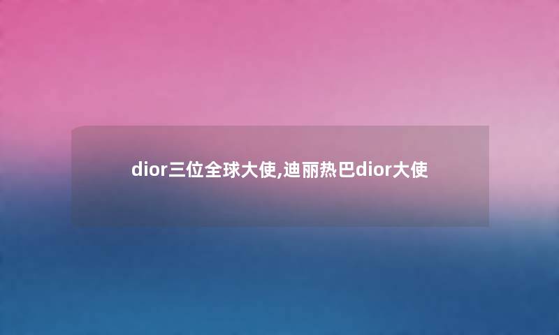 dior三位全球大使,迪丽热巴dior大使 dior三位全球大使,迪丽热巴dior大使