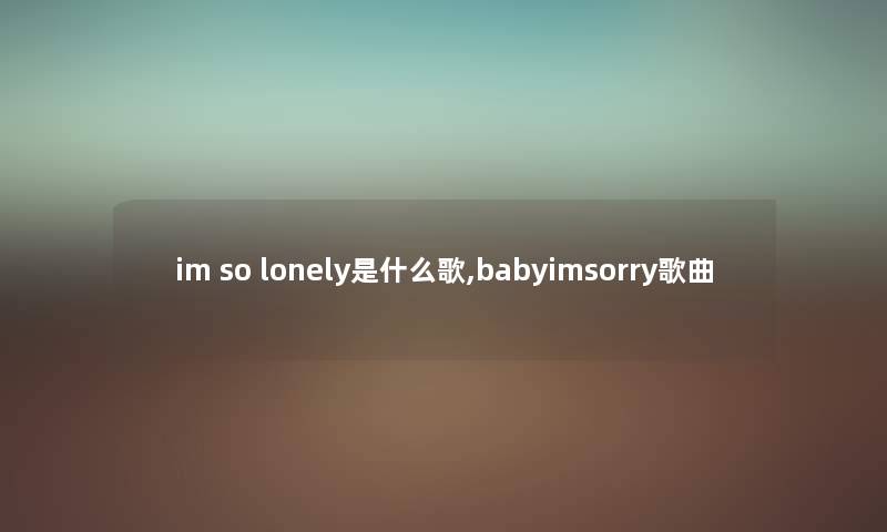 im so lonely是什么歌,babyimsorry歌曲 im so lonely是什么歌,babyimsorry歌曲