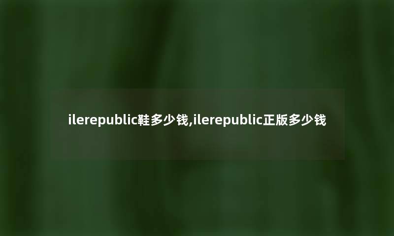 ilerepublic鞋多少钱,ilerepublic正版多少钱 ilerepublic鞋多少钱,ilerepublic正版多少钱