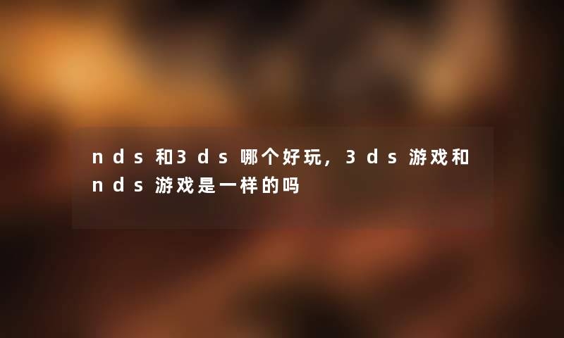 nds和3ds哪个好玩,3ds游戏和nds游戏是一样的吗 nds和3ds哪个好玩,3ds游戏和nds游戏是一样的吗