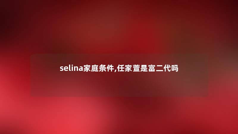 selina家庭条件,任家萱是富二代吗 selina家庭条件,任家萱是富二代吗