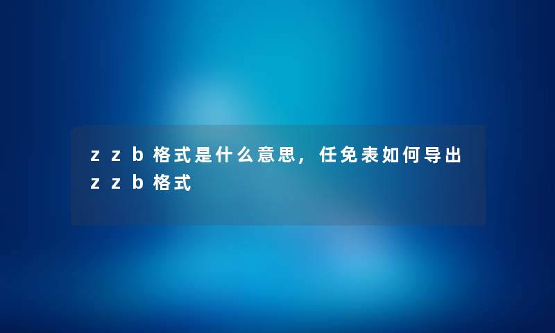 zzb格式是什么意思,任免表如何导出zzb格式 zzb格式是什么意思,任免表如何导出zzb格式