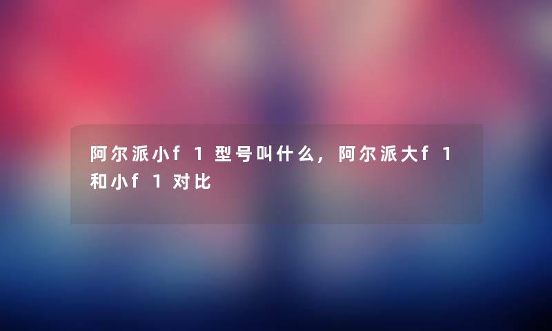 阿尔派小f1型号叫什么,阿尔派大f1和小f1对比 阿尔派小f1型号叫什么,阿尔派大f1和小f1对比