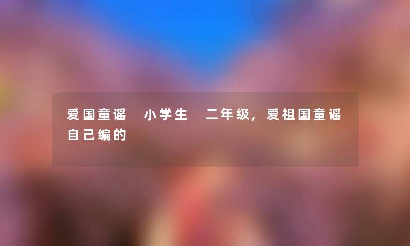 爱国童谣 小学生 二年级,爱祖国童谣自己编的 爱国童谣 小学生 二年级,爱祖国童谣自己编的