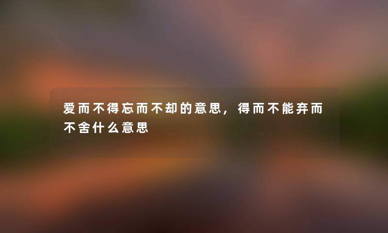 爱而不得忘而不却的意思,得而不能弃而不舍什么意思 爱而不得忘而不却的意思,得而不能弃而不舍什么意思