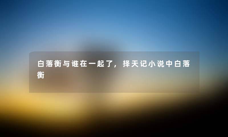 白落衡与谁在一起了,择天记小说中白落衡 白落衡与谁在一起了,择天记小说中白落衡