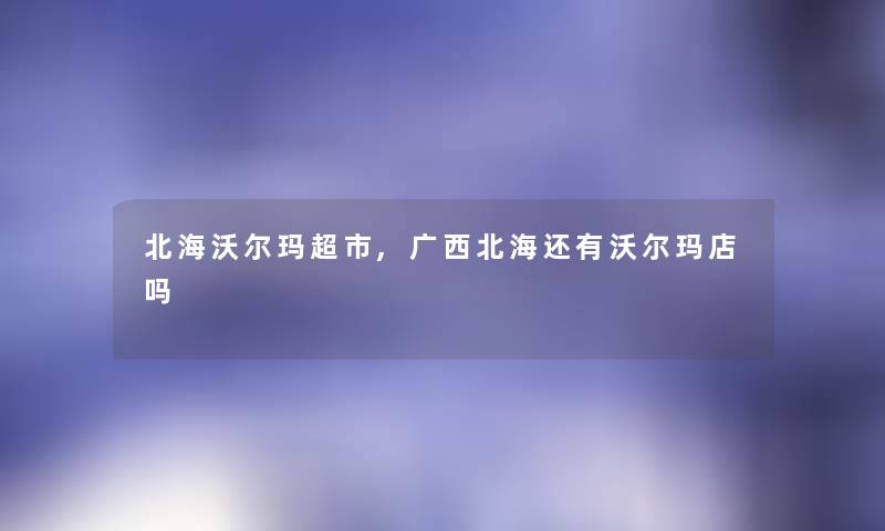北海沃尔玛超市,广西北海还有沃尔玛店吗 北海沃尔玛超市,广西北海还有沃尔玛店吗
