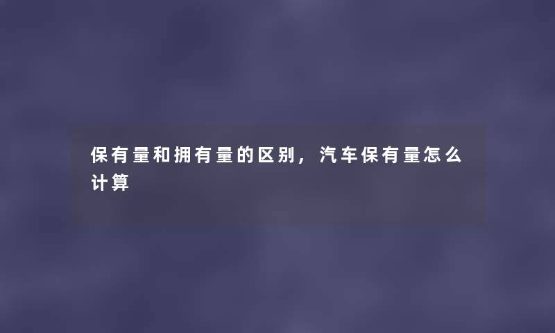 保有量和拥有量的区别,汽车保有量怎么计算