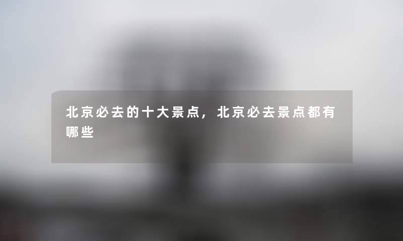 北京必去的一些景点,北京必去景点都有哪些 北京必去的一些景点,北京必去景点都有哪些
