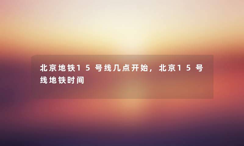 北京地铁15号线几点开始,北京15号线地铁时间 北京地铁15号线几点开始,北京15号线地铁时间