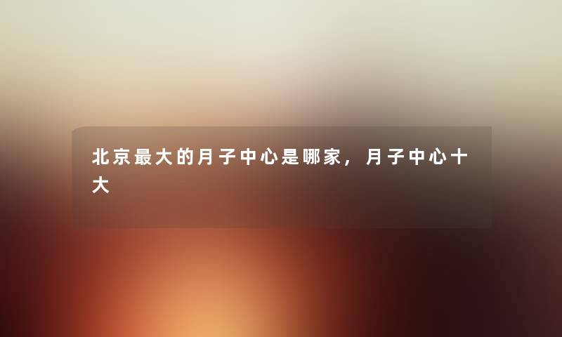 北京大的月子中心是哪家,月子中心一些 北京大的月子中心是哪家,月子中心一些
