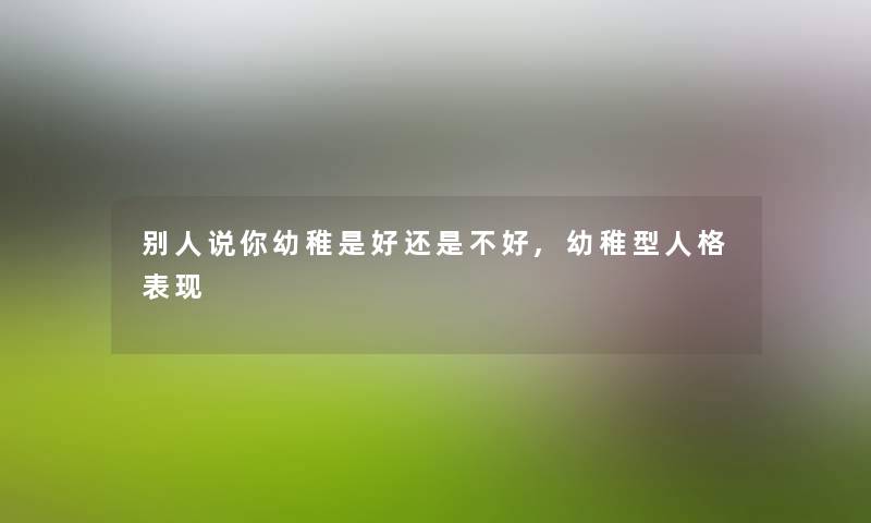 别人说你幼稚是好还是不好,幼稚型人格表现 别人说你幼稚是好还是不好,幼稚型人格表现