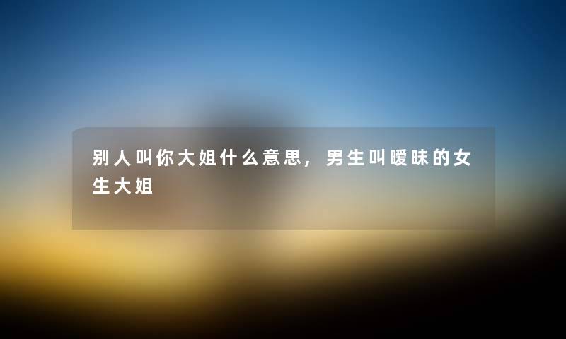 别人叫你大姐什么意思,男生叫暧昧的女生大姐 别人叫你大姐什么意思,男生叫暧昧的女生大姐