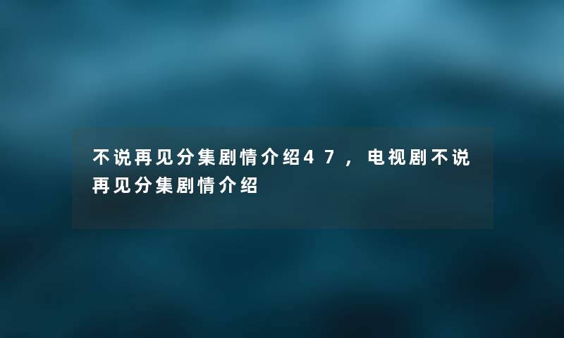 不说再见分集剧情介绍47,电视剧不说再见分集剧情介绍