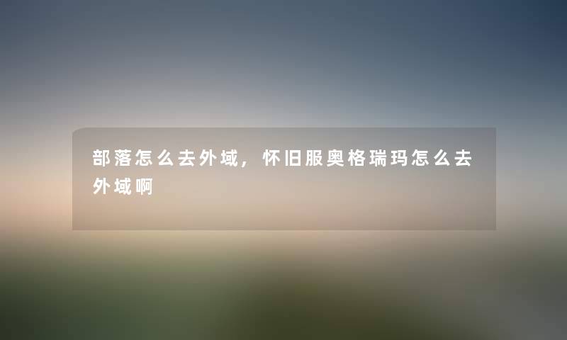 部落怎么去外域,怀旧服奥格瑞玛怎么去外域啊 部落怎么去外域,怀旧服奥格瑞玛怎么去外域啊