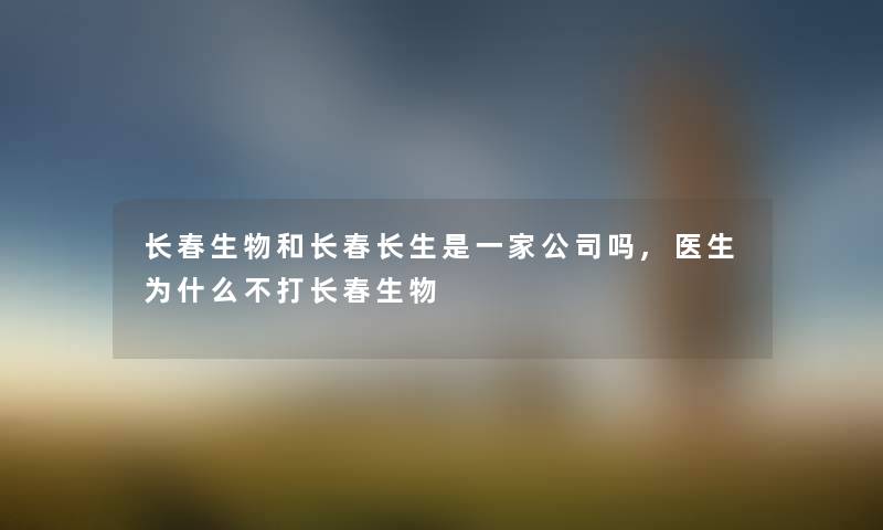 长春生物和长春长生是一家公司吗,医生为什么不打长春生物 长春生物和长春长生是一家公司吗,医生为什么不打长春生物