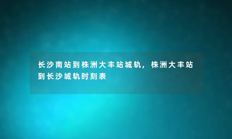 长沙南站到株洲大丰站城轨,株洲大丰站到长沙城轨时刻表 长沙南站到株洲大丰站城轨,株洲大丰站到长沙城轨时刻表