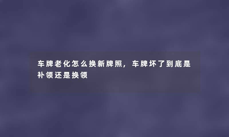 车牌老化怎么换新牌照,车牌坏了到底是补领还是换领 车牌老化怎么换新牌照,车牌坏了到底是补领还是换领