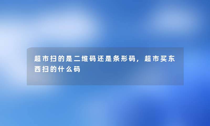 超市扫的是二维码还是条形码,超市买东西扫的什么码 超市扫的是二维码还是条形码,超市买东西扫的什么码