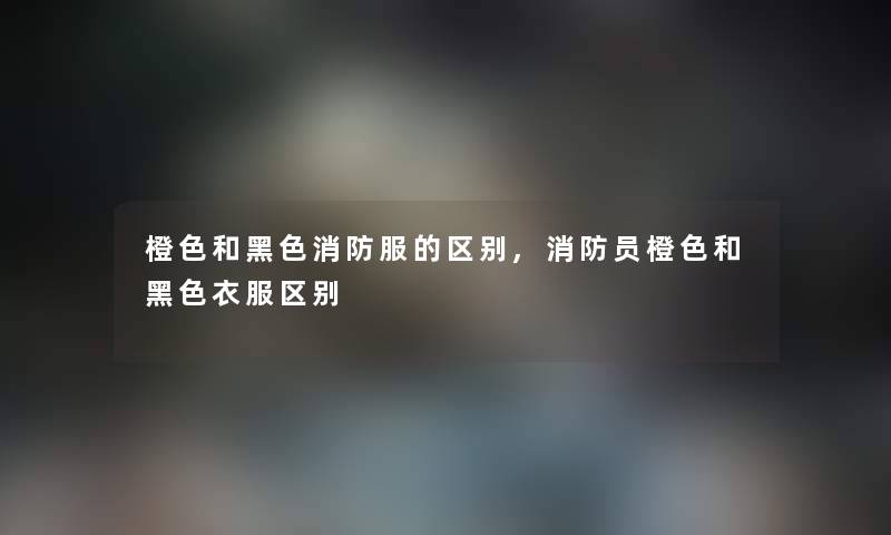 橙色和黑色消防服的区别,消防员橙色和黑色衣服区别 橙色和黑色消防服的区别,消防员橙色和黑色衣服区别