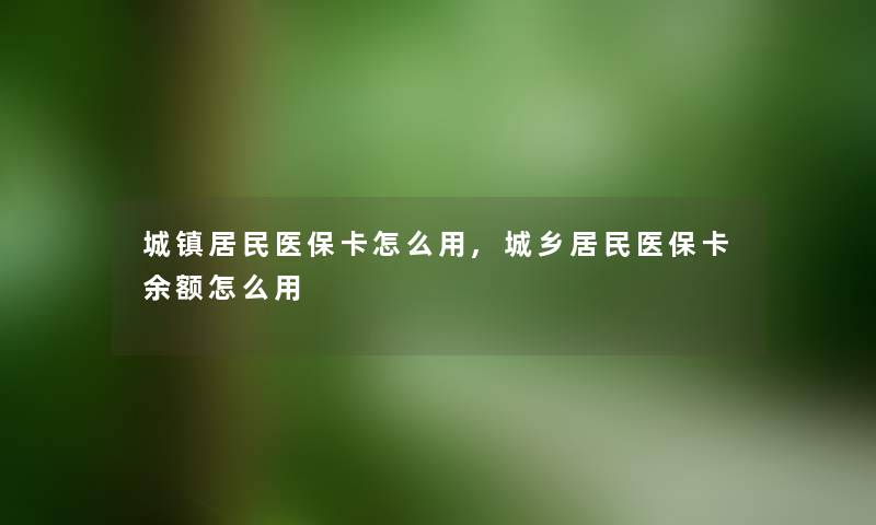 城镇居民医保卡怎么用,城乡居民医保卡余额怎么用 城镇居民医保卡怎么用,城乡居民医保卡余额怎么用