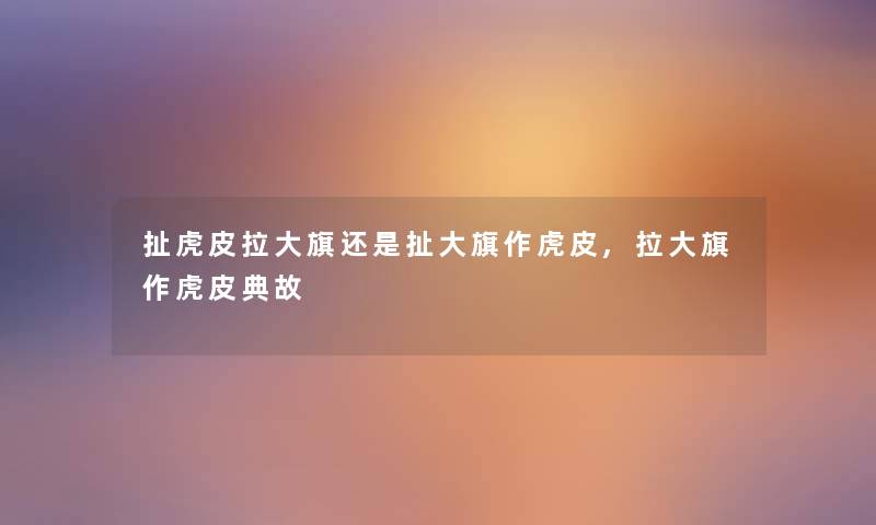 扯虎皮拉大旗还是扯大旗作虎皮,拉大旗作虎皮典故 扯虎皮拉大旗还是扯大旗作虎皮,拉大旗作虎皮典故