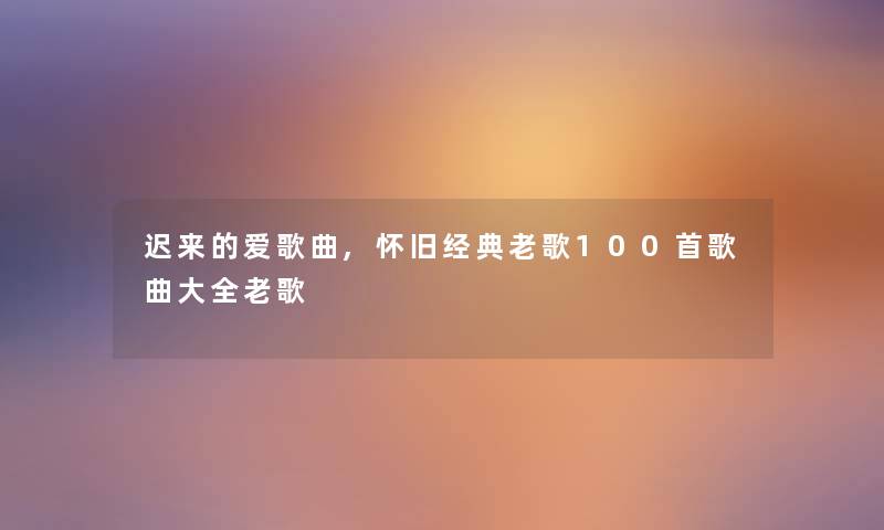 迟来的爱歌曲,怀旧经典老歌几首歌曲大全老歌 迟来的爱歌曲,怀旧经典老歌几首歌曲大全老歌