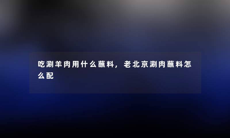 吃涮羊肉用什么蘸料,老北京涮肉蘸料怎么配 吃涮羊肉用什么蘸料,老北京涮肉蘸料怎么配