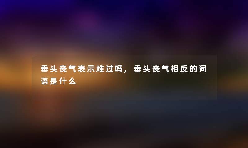 垂头丧气表示难过吗,垂头丧气相反的词语是什么 垂头丧气表示难过吗,垂头丧气相反的词语是什么