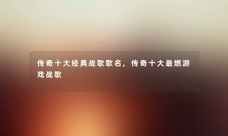 传奇一些经典战歌歌名,传奇一些燃游戏战歌 传奇一些经典战歌歌名,传奇一些燃游戏战歌