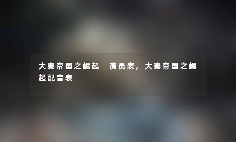 大秦帝国之崛起 演员表,大秦帝国之崛起配音表 大秦帝国之崛起 演员表,大秦帝国之崛起配音表