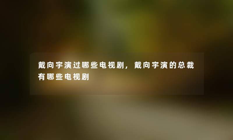 戴向宇演过哪些电视剧,戴向宇演的总裁有哪些电视剧 戴向宇演过哪些电视剧,戴向宇演的总裁有哪些电视剧