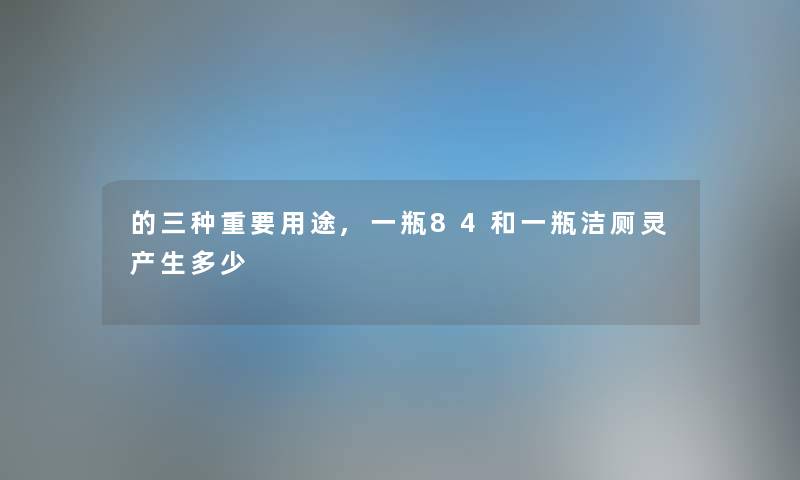 的三种重要用途,一瓶84和一瓶洁厕灵产生多少 的三种重要用途,一瓶84和一瓶洁厕灵产生多少