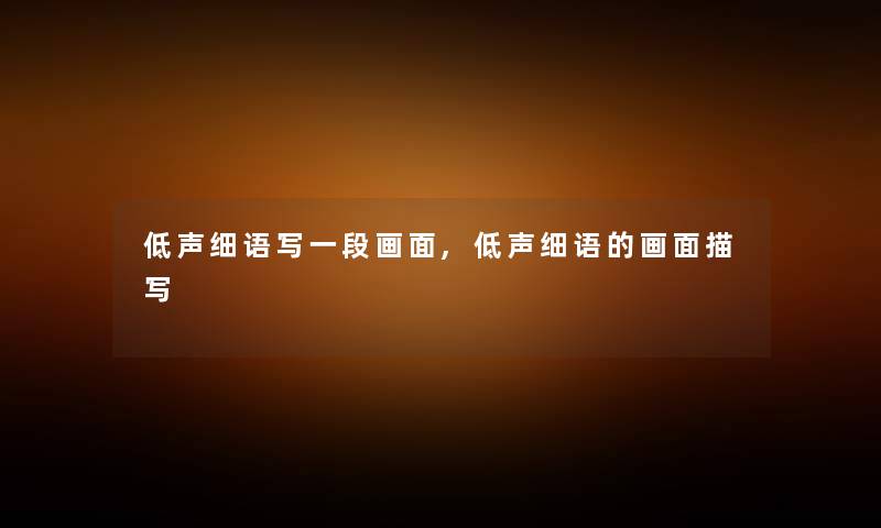 低声细语写一段画面,低声细语的画面描写 低声细语写一段画面,低声细语的画面描写