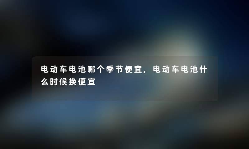 电动车电池哪个季节便宜,电动车电池什么时候换便宜 电动车电池哪个季节便宜,电动车电池什么时候换便宜