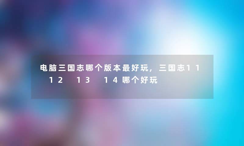 电脑三国志哪个版本好玩,三国志11 12 13 14哪个好玩 电脑三国志哪个版本好玩,三国志11 12 13 14哪个好玩
